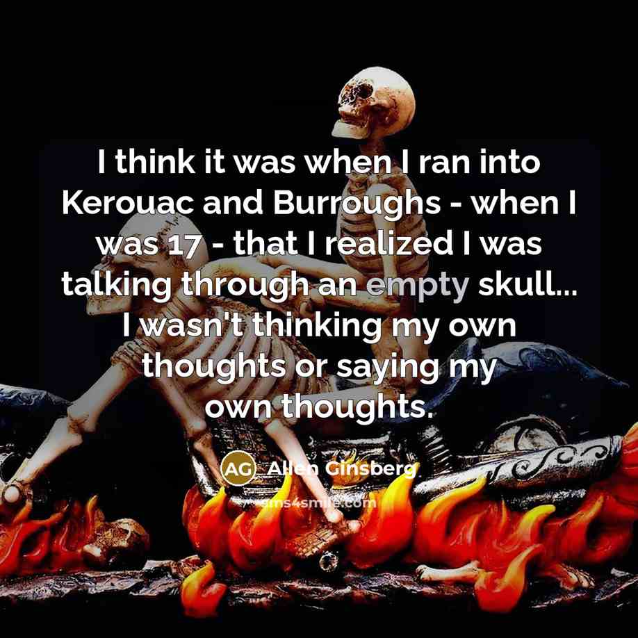 “I think it was when I ran into Kerouac and Burroughs - when I was 17 - that I realized I was talking through an empty skull... I wasn't thinking my own thoughts or saying my own thoughts.” quote by Allen Ginsberg