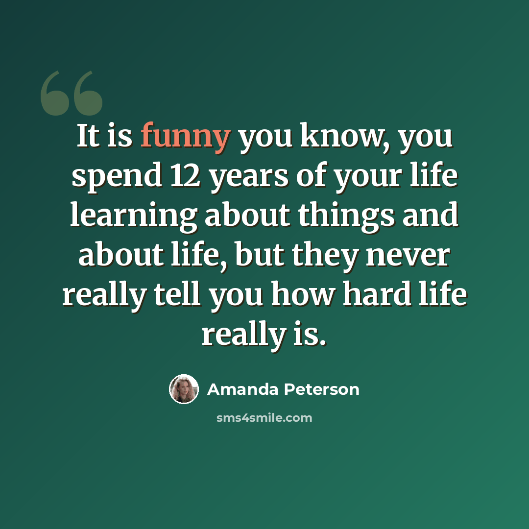“It is funny you know, you spend 12 years of your life learning about things and about life, but they never really tell you how hard life really is.” quote by Amanda Peterson