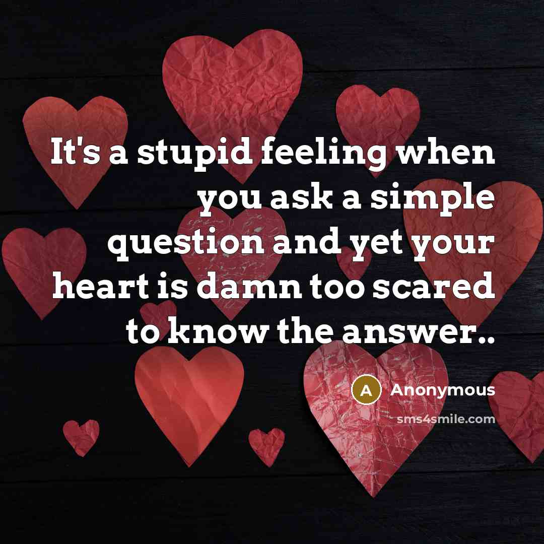 “It's a stupid feeling when you ask a simple question and yet your heart is damn too scared to know the answer..” quote by Anonymous