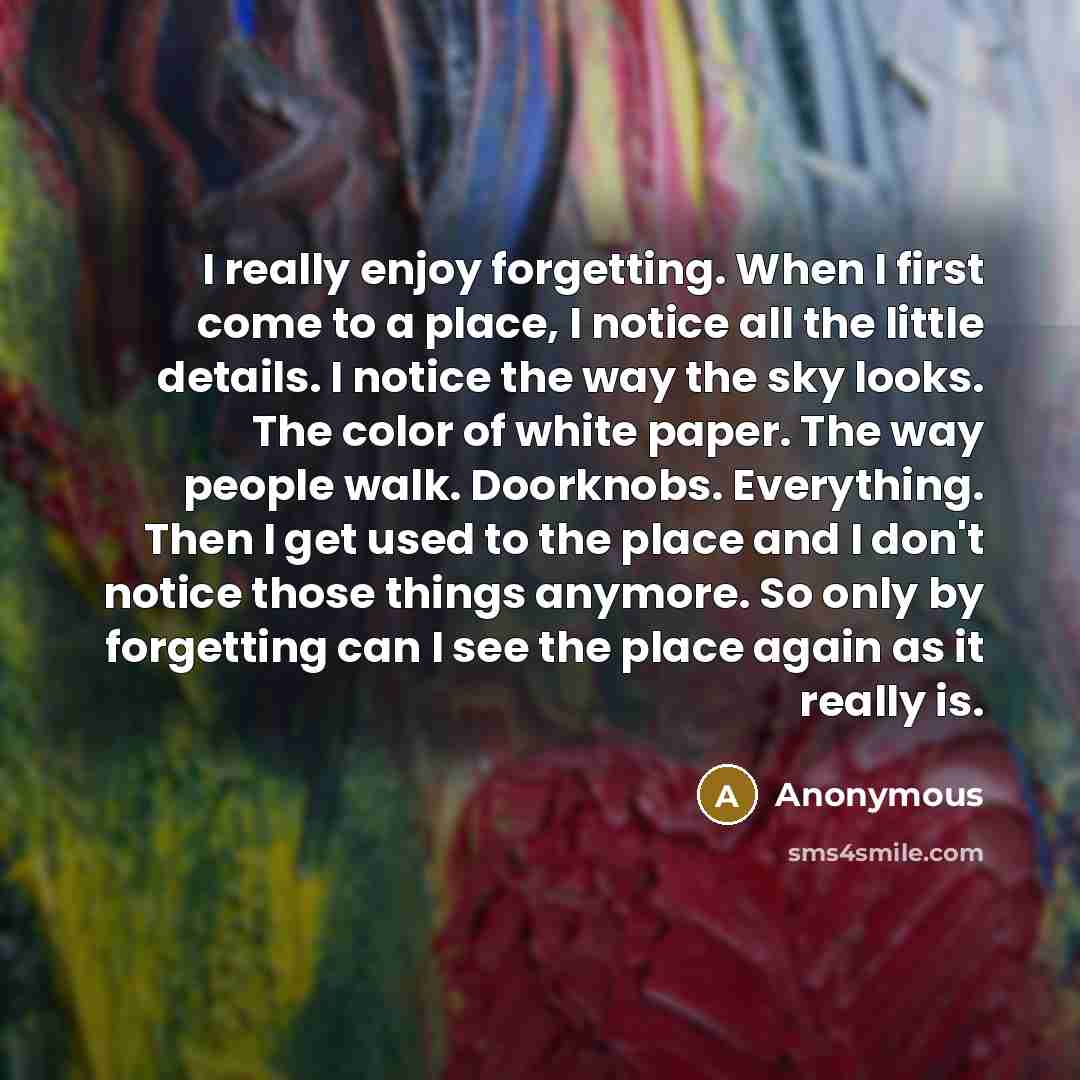“I really enjoy forgetting. When I first come to a place, I notice all the little details. I notice the way the sky looks. The color of white paper. The way people walk. Doorknobs. Everything. Then I get used to the place and I don't notice those things anymore. So only by forgetting can I see the…” quote by Anonymous