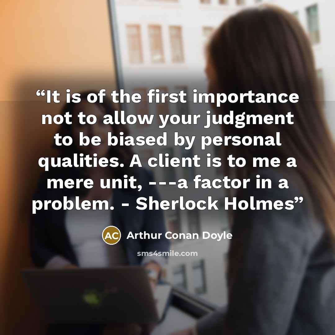 “It is of the first importance not to allow your judgment to be biased by personal qualities. A client is to me a mere unit, ---a factor in a problem. - Sherlock Holmes” quote by Arthur Conan Doyle