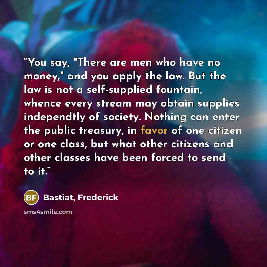 “You say, "There are men who have no money," and you apply the law. But the law is not a self-supplied fountain, whence every stream may obtain supplies independtly of society. Nothing can enter the public treasury, in favor of one citizen or one class, but what other citizens and other classes…” quote by Bastiat, Frederick