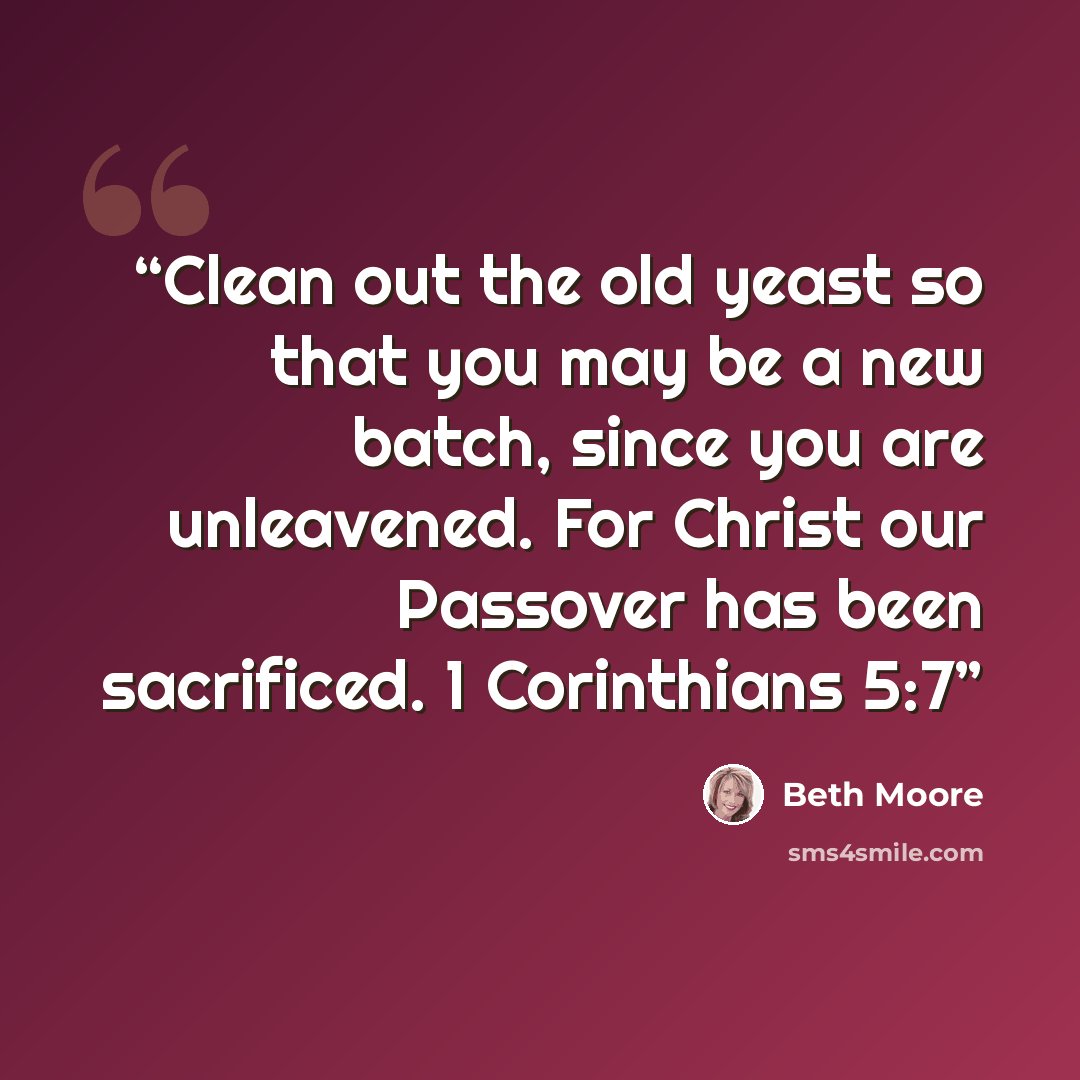 “Clean out the old yeast so that you may be a new batch, since you are unleavened. For Christ our Passover has been sacrificed. 1 Corinthians 5:7” quote by Beth Moore