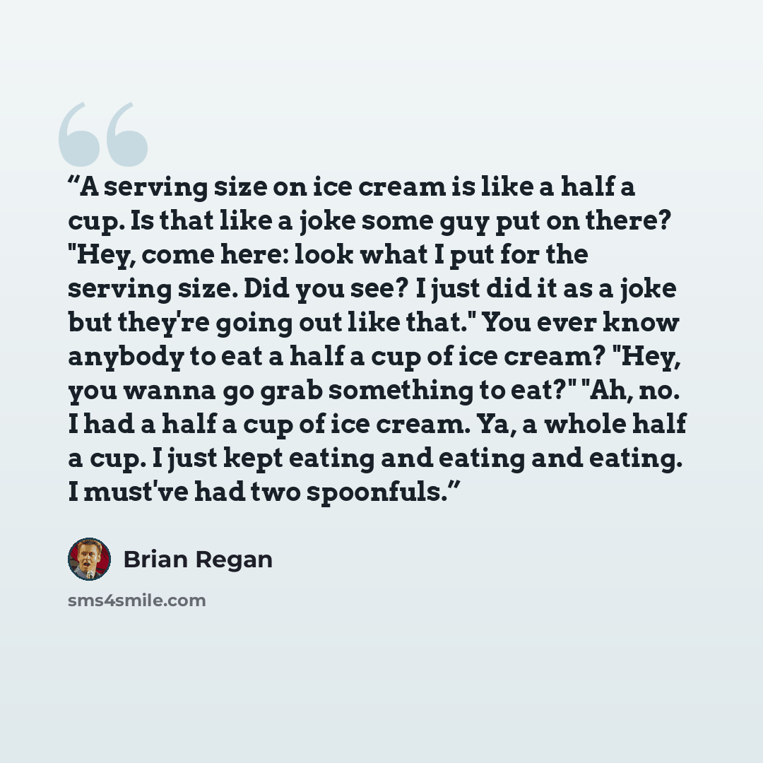 “A serving size on ice cream is like a half a cup. Is that like a joke some guy put on there? "Hey, come here: look what I put for the serving size. Did you see? I just did it as a joke but they're going out like that." You ever know anybody to eat a half a cup of ice cream? "Hey, you wanna go grab…” quote by Brian Regan