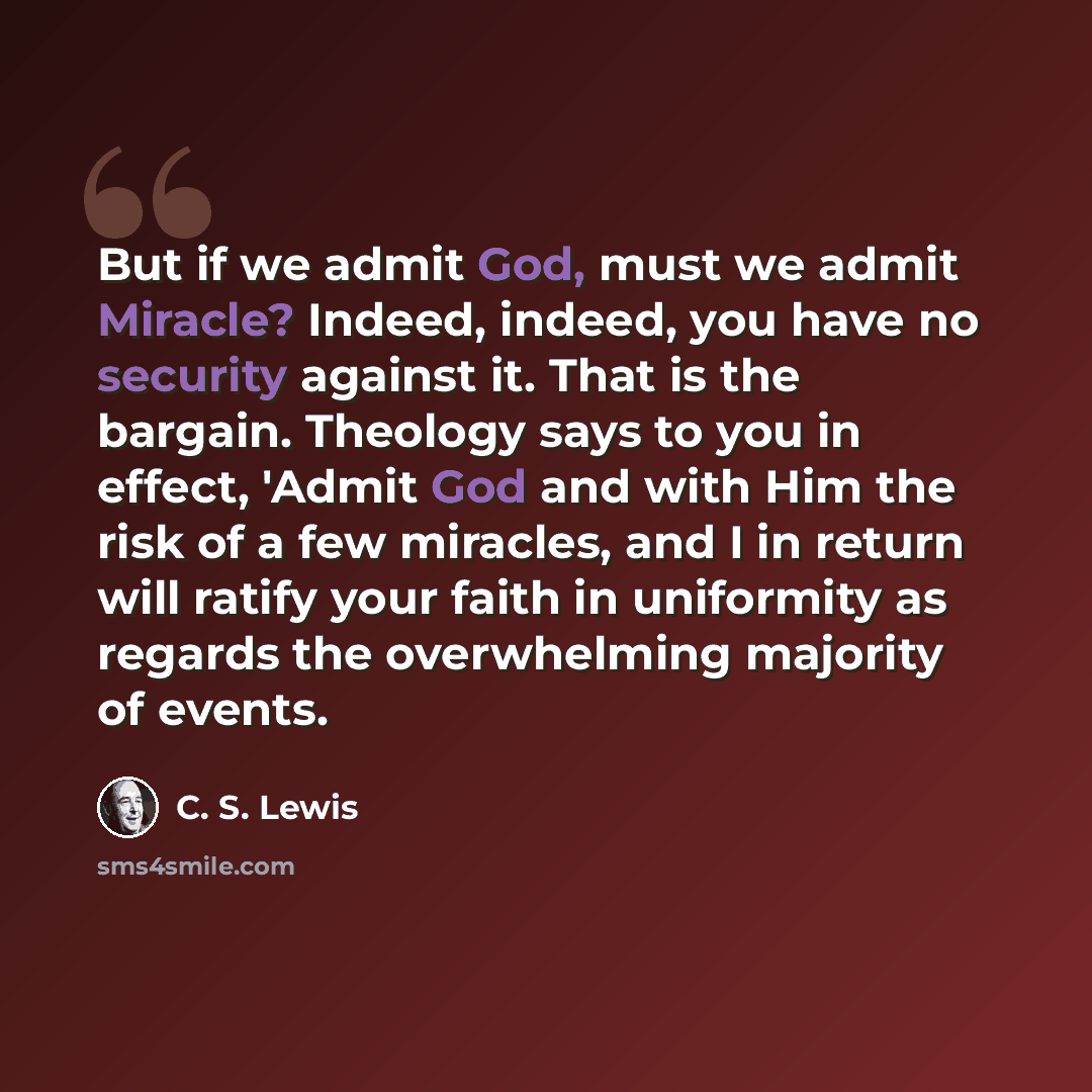 “But if we admit God, must we admit Miracle? Indeed, indeed, you have no security against it. That is the bargain. Theology says to you in effect, 'Admit God and with Him the risk of a few miracles, and I in return will ratify your faith in uniformity as regards the overwhelming majority of events.” quote by C. S. Lewis