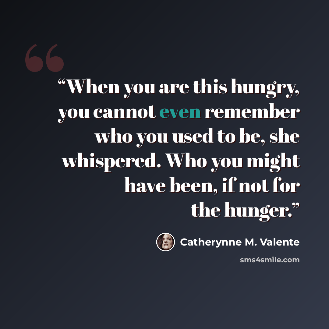 “When you are this hungry, you cannot even remember who you used to be, she whispered. Who you might have been, if not for the hunger.” quote by Catherynne M. Valente