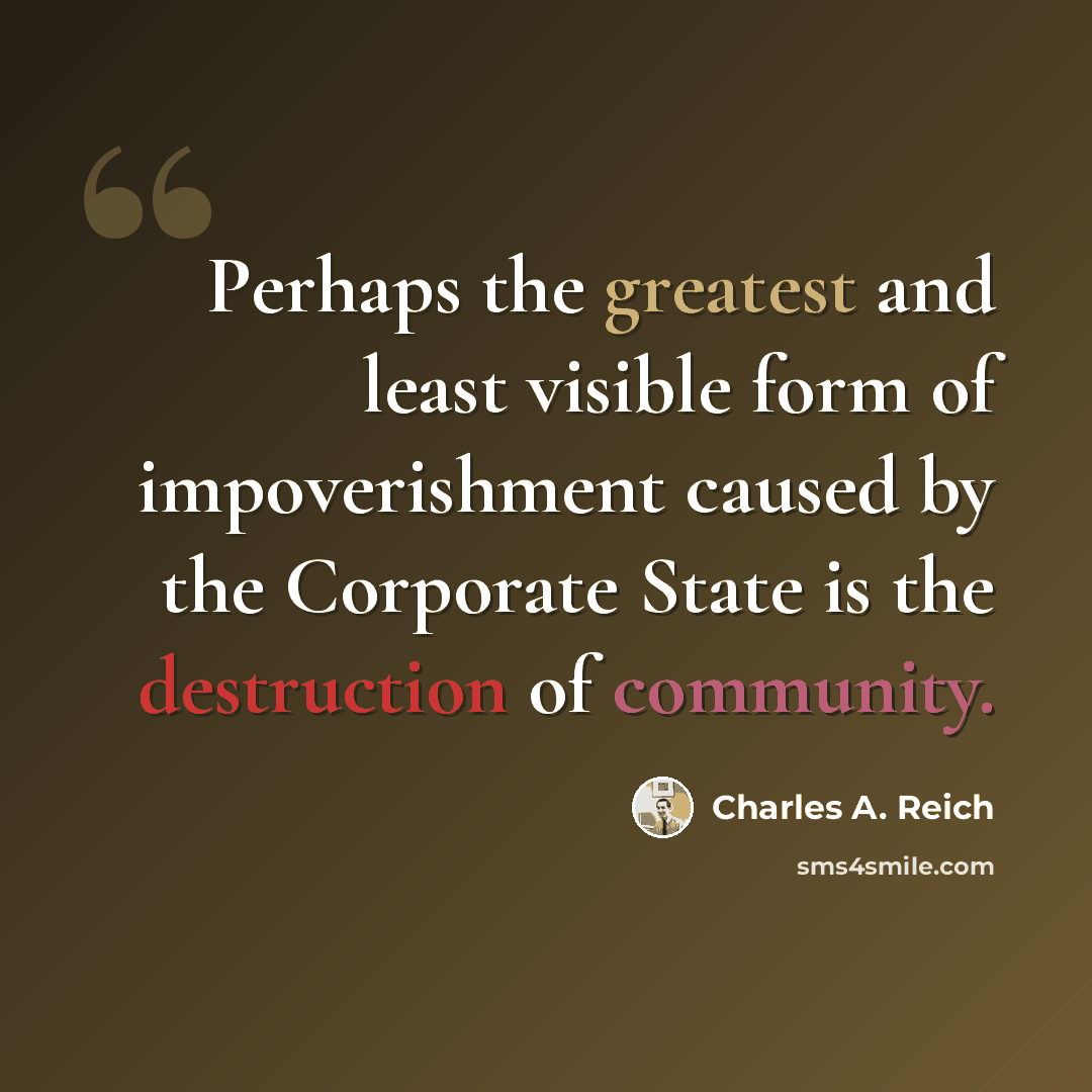 “Perhaps the greatest and least visible form of impoverishment caused by the Corporate State is the destruction of community.” quote by Charles A. Reich