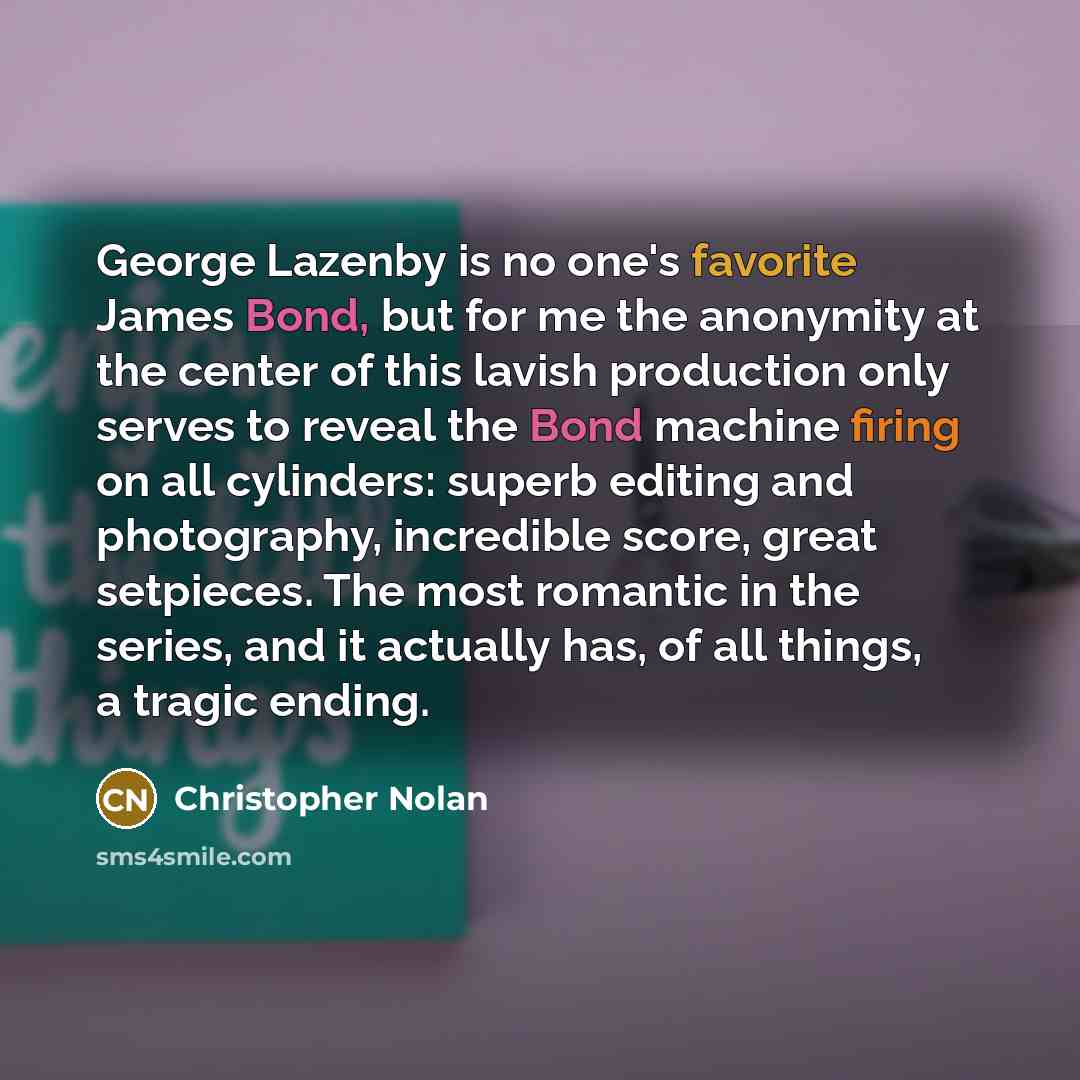 “George Lazenby is no one's favorite James Bond, but for me the anonymity at the center of this lavish production only serves to reveal the Bond machine firing on all cylinders: superb editing and photography, incredible score, great setpieces. The most romantic in the series, and it actually has…” quote by Christopher Nolan