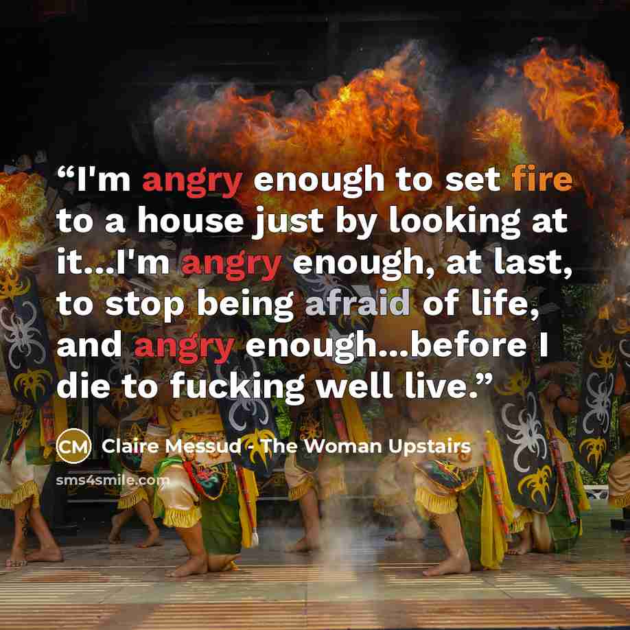 “I'm angry enough to set fire to a house just by looking at it...I'm angry enough, at last, to stop being afraid of life, and angry enough...before I die to fucking well live.” quote by Claire Messud - The Woman Upstairs