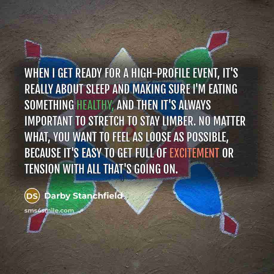 “When I get ready for a high-profile event, it's really about sleep and making sure I'm eating something healthy, and then it's always important to stretch to stay limber. No matter what, you want to feel as loose as possible, because it's easy to get full of excitement or tension with all that's…” quote by Darby Stanchfield