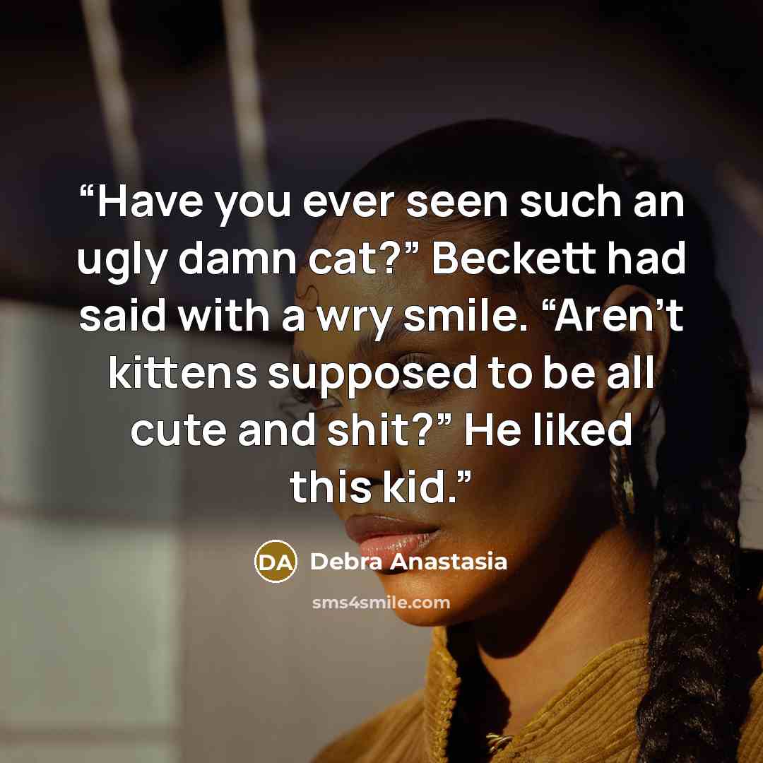“Have you ever seen such an ugly damn cat?” Beckett had said with a wry smile. “Aren’t kittens supposed to be all cute and shit?” He liked this kid.” quote by Debra Anastasia