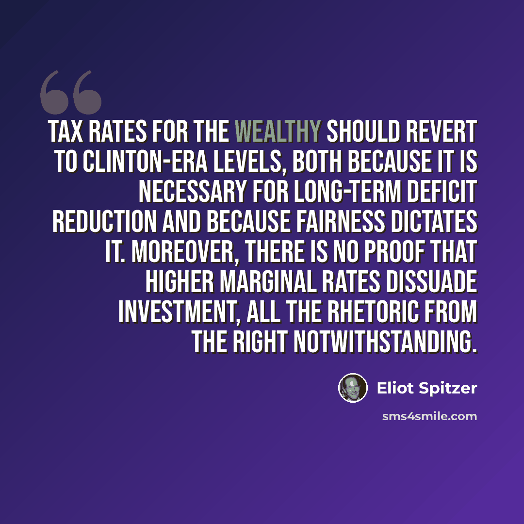 “Tax rates for the wealthy should revert to Clinton-era levels, both because it is necessary for long-term deficit reduction and because fairness dictates it. Moreover, there is no proof that higher marginal rates dissuade investment, all the rhetoric from the Right notwithstanding.” quote by Eliot Spitzer