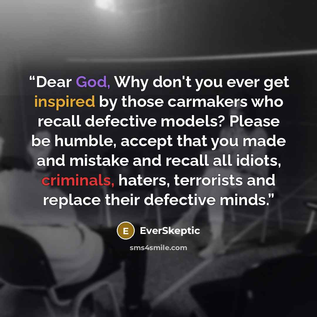“Dear God, Why don't you ever get inspired by those carmakers who recall defective models? Please be humble, accept that you made and mistake and recall all idiots, criminals, haters, terrorists and replace their defective minds.” quote by EverSkeptic