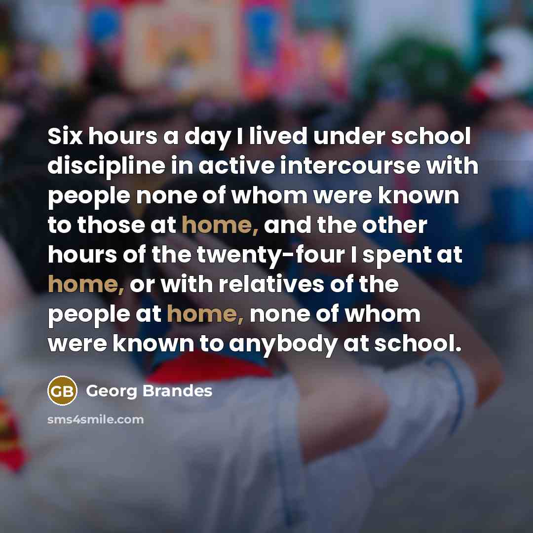 “Six hours a day I lived under school discipline in active intercourse with people none of whom were known to those at home, and the other hours of the twenty-four I spent at home, or with relatives of the people at home, none of whom were known to anybody at school.” quote by Georg Brandes
