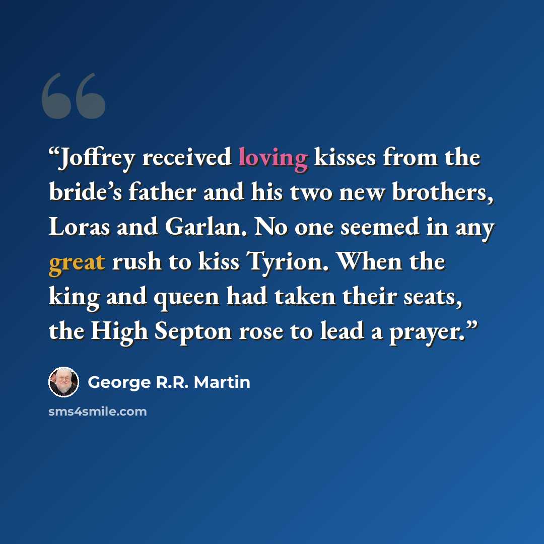 “Joffrey received loving kisses from the bride’s father and his two new brothers, Loras and Garlan. No one seemed in any great rush to kiss Tyrion. When the king and queen had taken their seats, the High Septon rose to lead a prayer.” quote by George R.R. Martin