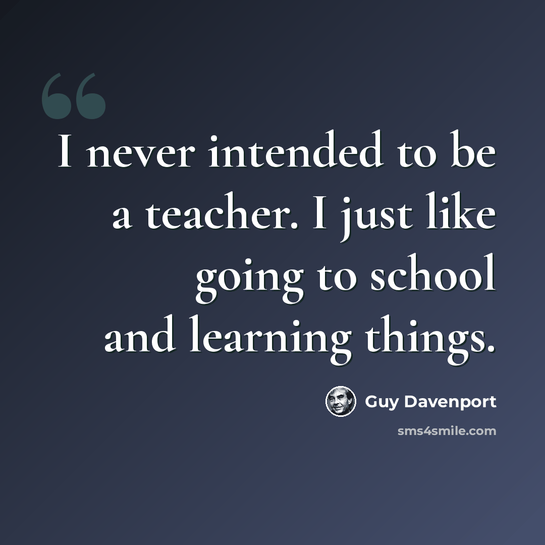 “I never intended to be a teacher. I just like going to school and learning things.” quote by Guy Davenport