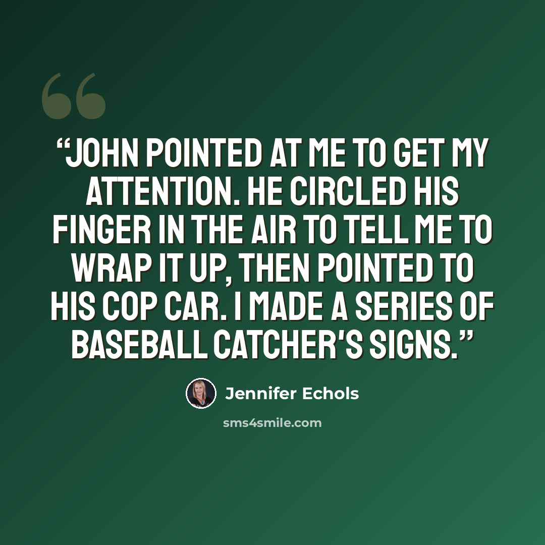 “John pointed at me to get my attention. He circled his finger in the air to tell me to wrap it up, then pointed to his cop car. I made a series of baseball catcher's signs.” quote by Jennifer Echols