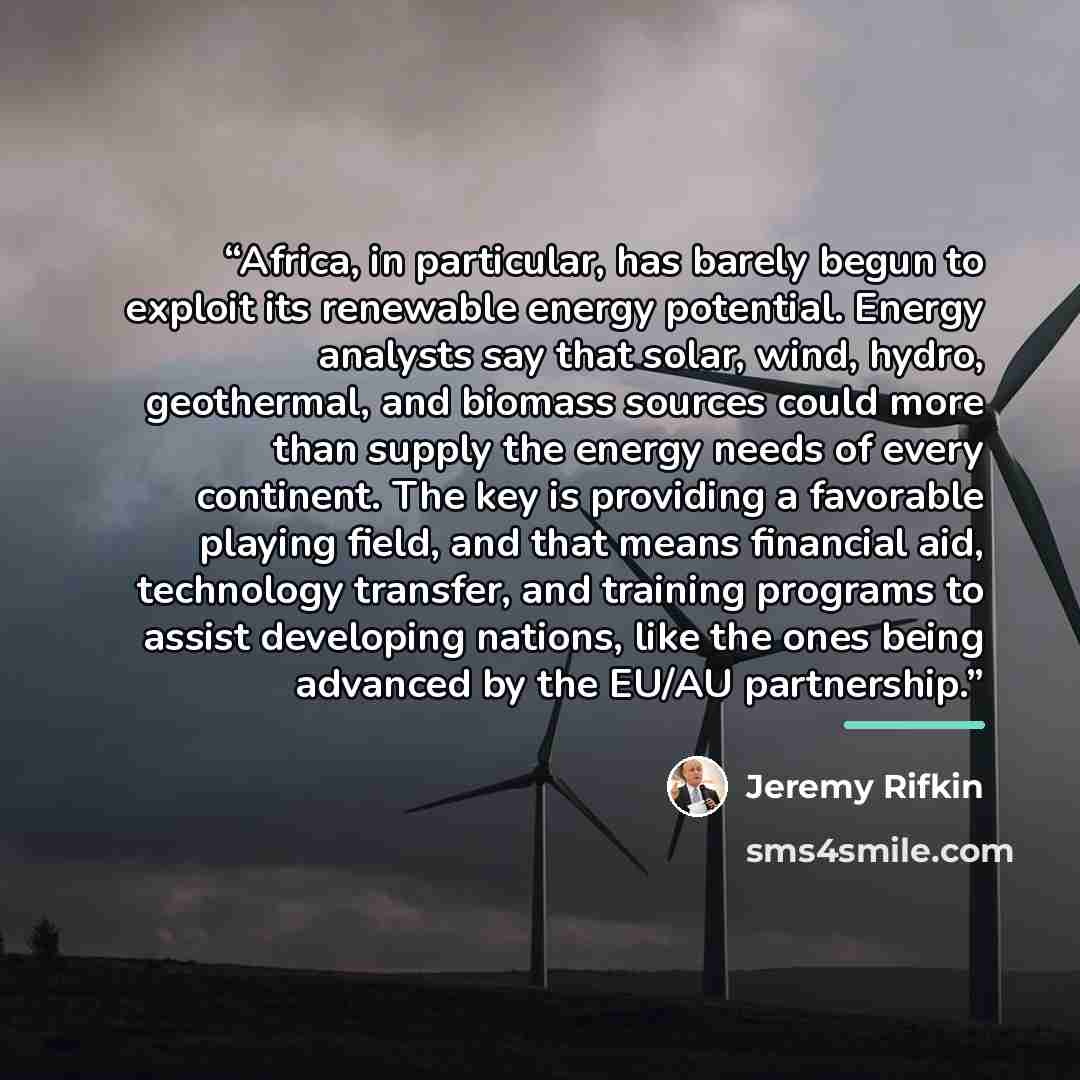 “Africa, in particular, has barely begun to exploit its renewable energy potential. Energy analysts say that solar, wind, hydro, geothermal, and biomass sources could more than supply the energy needs of every continent. The key is providing a favorable playing field, and that means financial aid…” quote by Jeremy Rifkin