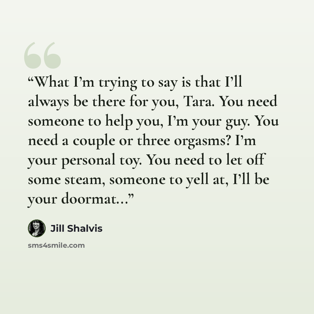 “What I’m trying to say is that I’ll always be there for you, Tara. You need someone to help you, I’m your guy. You need a couple or three orgasms? I’m your personal toy. You need to let off some steam, someone to yell at, I’ll be your doormat...” quote by Jill Shalvis