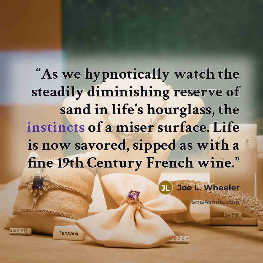 “As we hypnotically watch the steadily diminishing reserve of sand in life's hourglass, the instincts of a miser surface. Life is now savored, sipped as with a fine 19th Century French wine.” quote by Joe L. Wheeler