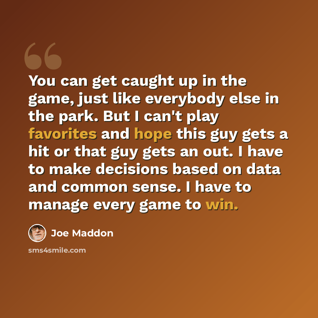 “You can get caught up in the game, just like everybody else in the park. But I can't play favorites and hope this guy gets a hit or that guy gets an out. I have to make decisions based on data and common sense. I have to manage every game to win.” quote by Joe Maddon
