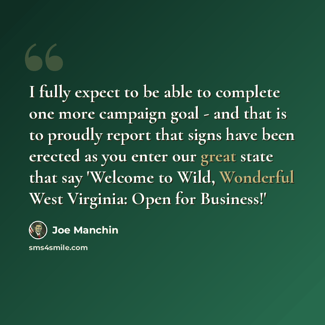 “I fully expect to be able to complete one more campaign goal - and that is to proudly report that signs have been erected as you enter our great state that say 'Welcome to Wild, Wonderful West Virginia: Open for Business!'” quote by Joe Manchin