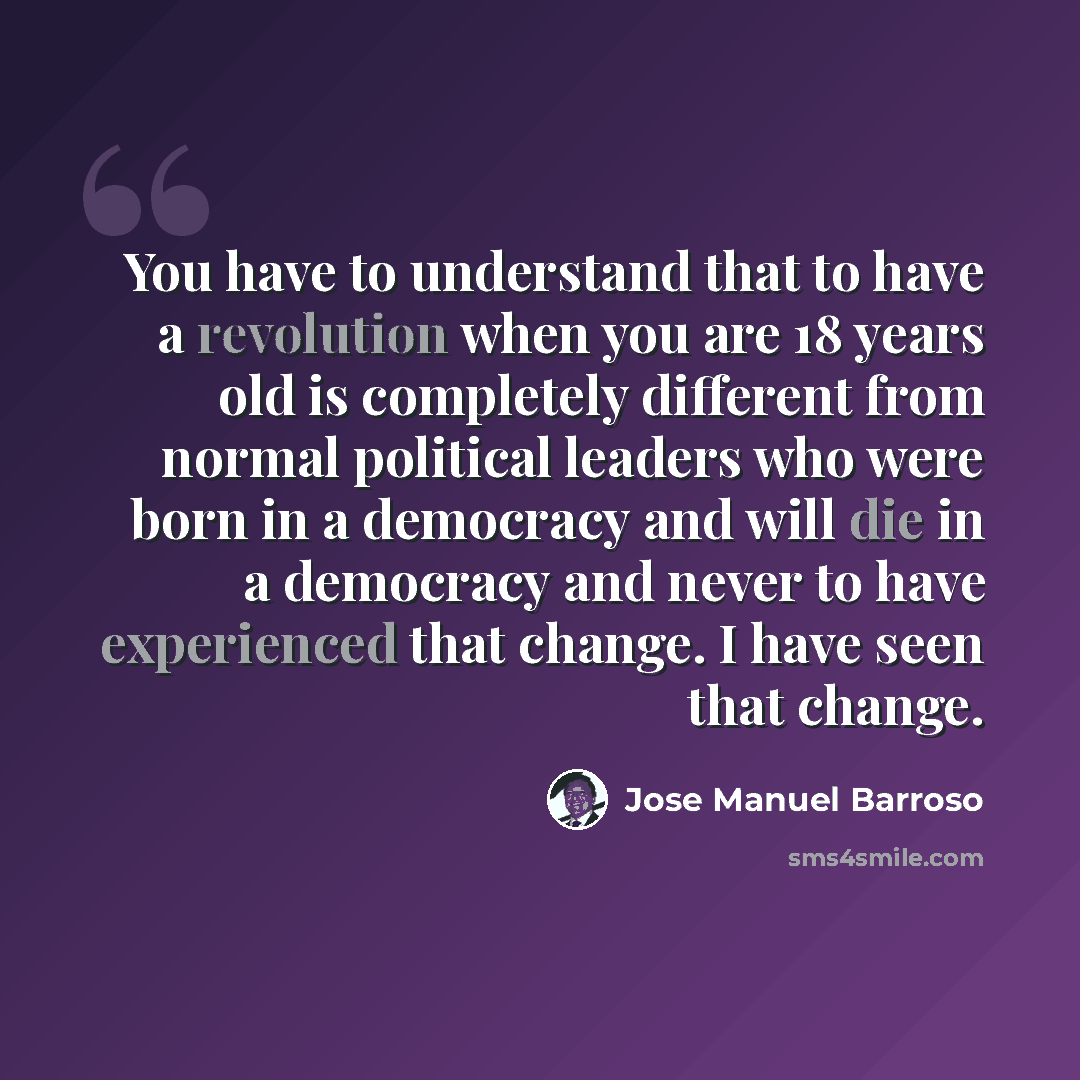 “You have to understand that to have a revolution when you are 18 years old is completely different from normal political leaders who were born in a democracy and will die in a democracy and never to have experienced that change. I have seen that change.” quote by Jose Manuel Barroso