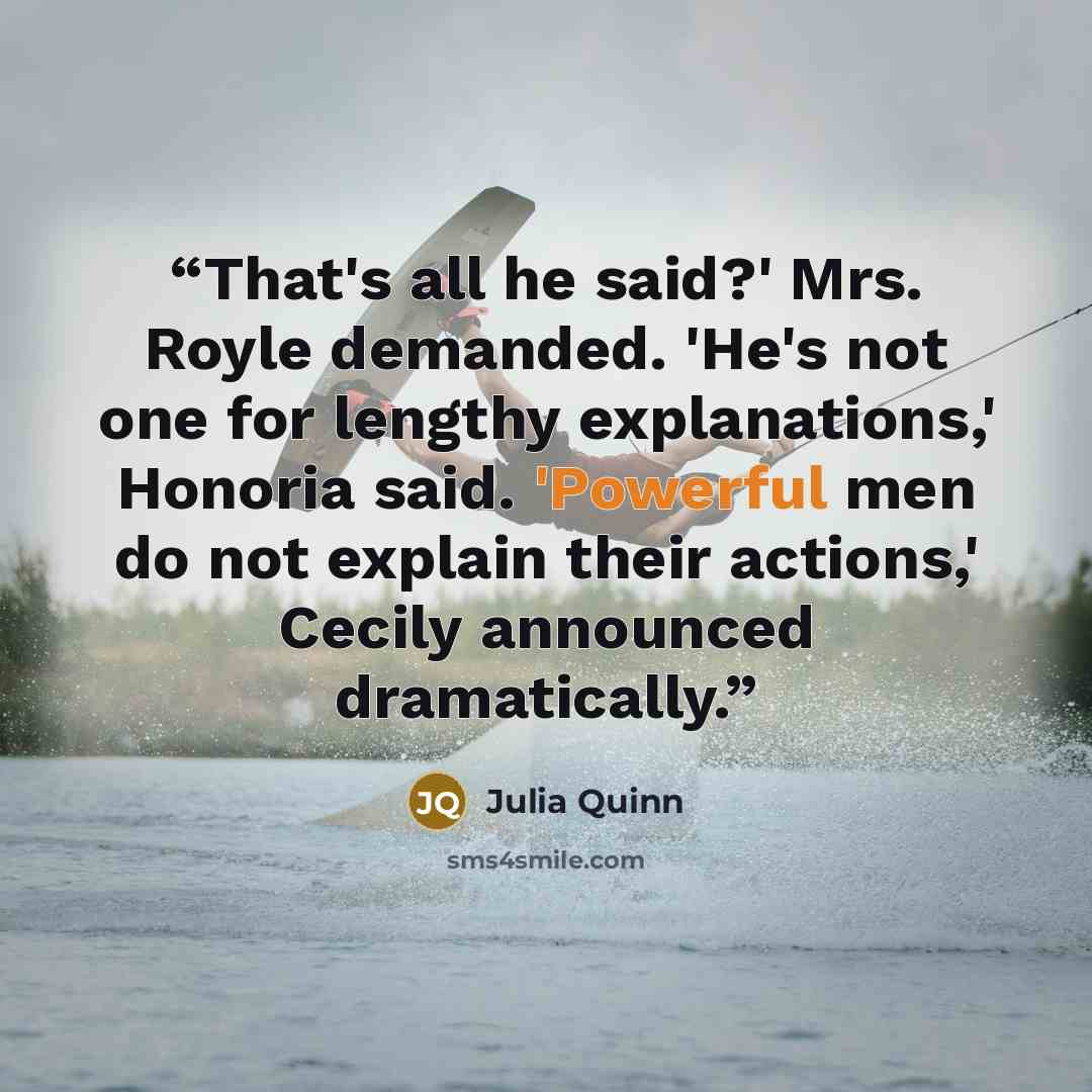 “That's all he said?' Mrs. Royle demanded. 'He's not one for lengthy explanations,' Honoria said. 'Powerful men do not explain their actions,' Cecily announced dramatically.” quote by Julia Quinn