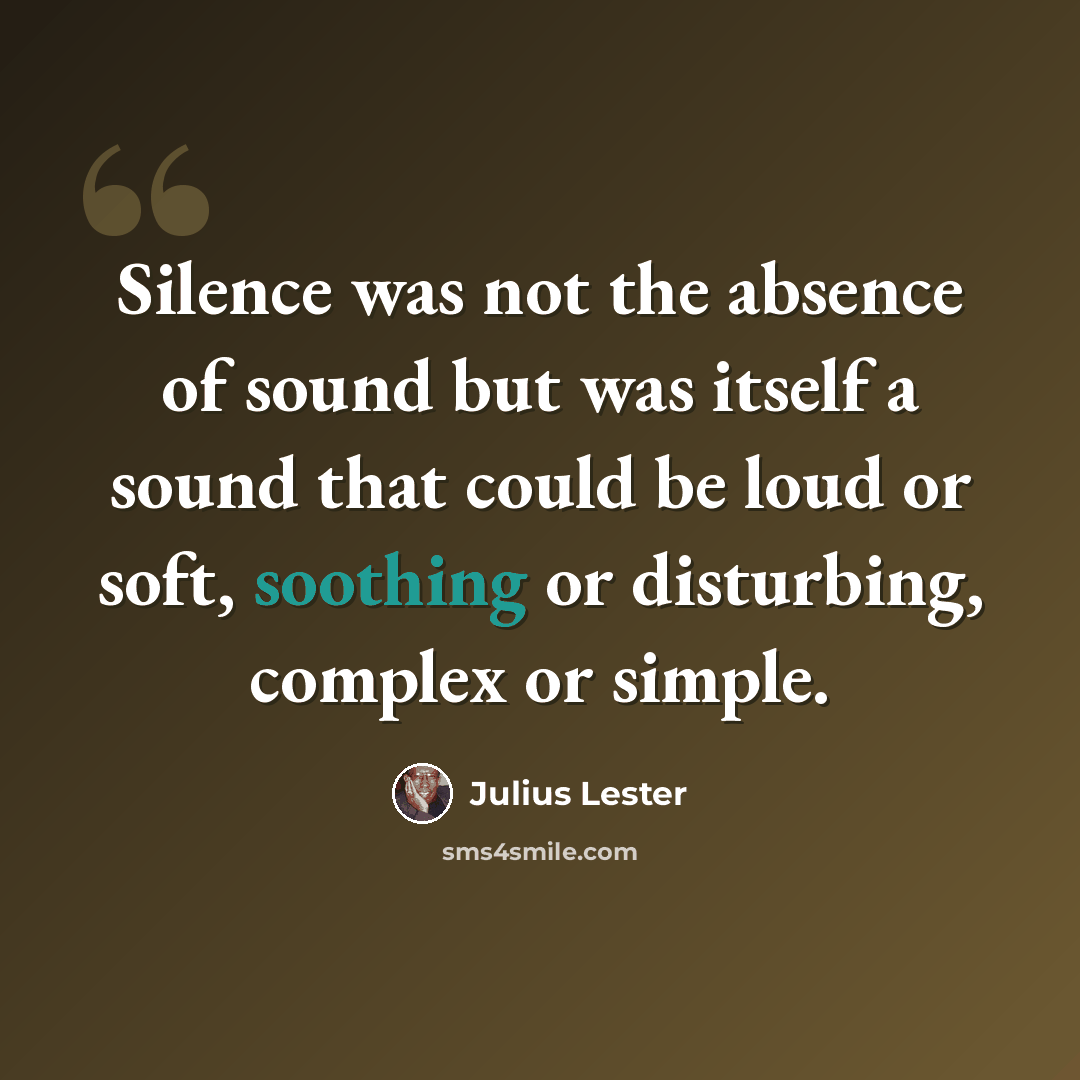 “Silence was not the absence of sound but was itself a sound that could be loud or soft, soothing or disturbing, complex or simple.” quote by Julius Lester