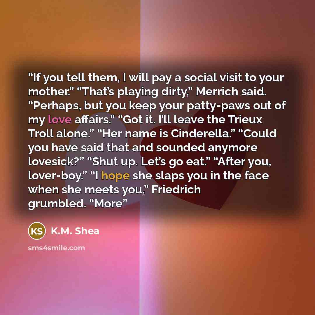 “If you tell them, I will pay a social visit to your mother.” “That’s playing dirty,” Merrich said. “Perhaps, but you keep your patty-paws out of my love affairs.” “Got it. I’ll leave the Trieux Troll alone.” “Her name is Cinderella.” “Could you have said that and sounded anymore lovesick?” “Shut…” quote by K.M. Shea