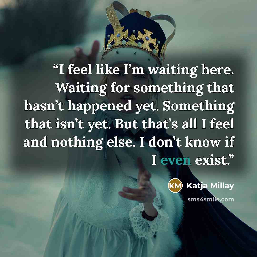 “I feel like I’m waiting here. Waiting for something that hasn’t happened yet. Something that isn’t yet. But that’s all I feel and nothing else. I don’t know if I even exist.” quote by Katja Millay