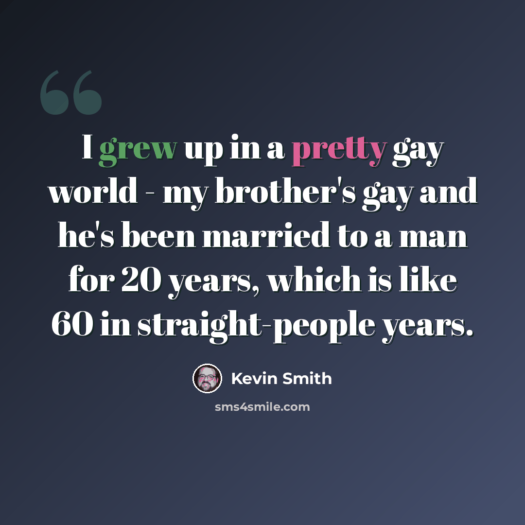 “I grew up in a pretty gay world - my brother's gay and he's been married to a man for 20 years, which is like 60 in straight-people years.” quote by Kevin Smith