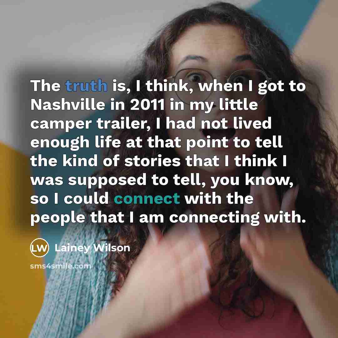 “The truth is, I think, when I got to Nashville in 2011 in my little camper trailer, I had not lived enough life at that point to tell the kind of stories that I think I was supposed to tell, you know, so I could connect with the people that I am connecting with.” quote by Lainey Wilson