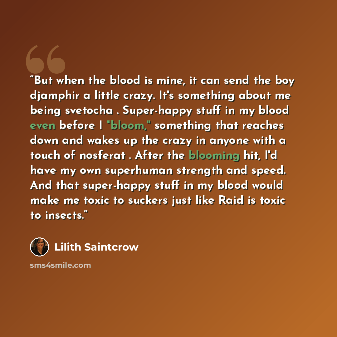 “But when the blood is mine, it can send the boy djamphir a little crazy. It's something about me being svetocha . Super-happy stuff in my blood even before I "bloom," something that reaches down and wakes up the crazy in anyone with a touch of nosferat . After the blooming hit, I'd have my own…” quote by Lilith Saintcrow