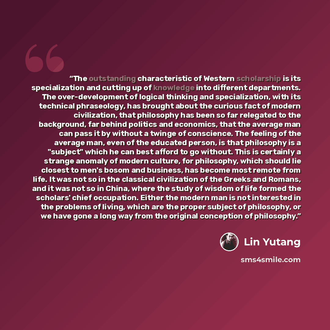 “The outstanding characteristic of Western scholarship is its specialization and cutting up of knowledge into different departments. The over-development of logical thinking and specialization, with its technical phraseology, has brought about the curious fact of modern civilization, that…” quote by Lin Yutang