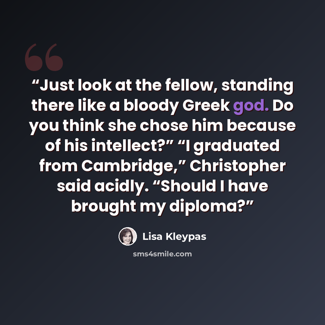 “Just look at the fellow, standing there like a bloody Greek god. Do you think she chose him because of his intellect?” “I graduated from Cambridge,” Christopher said acidly. “Should I have brought my diploma?” quote by Lisa Kleypas