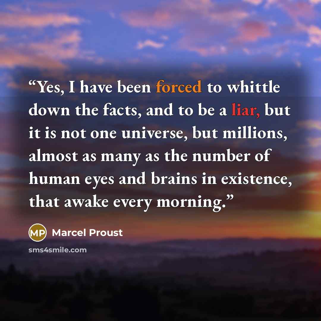 “Yes, I have been forced to whittle down the facts, and to be a liar, but it is not one universe, but millions, almost as many as the number of human eyes and brains in existence, that awake every morning.” quote by Marcel Proust