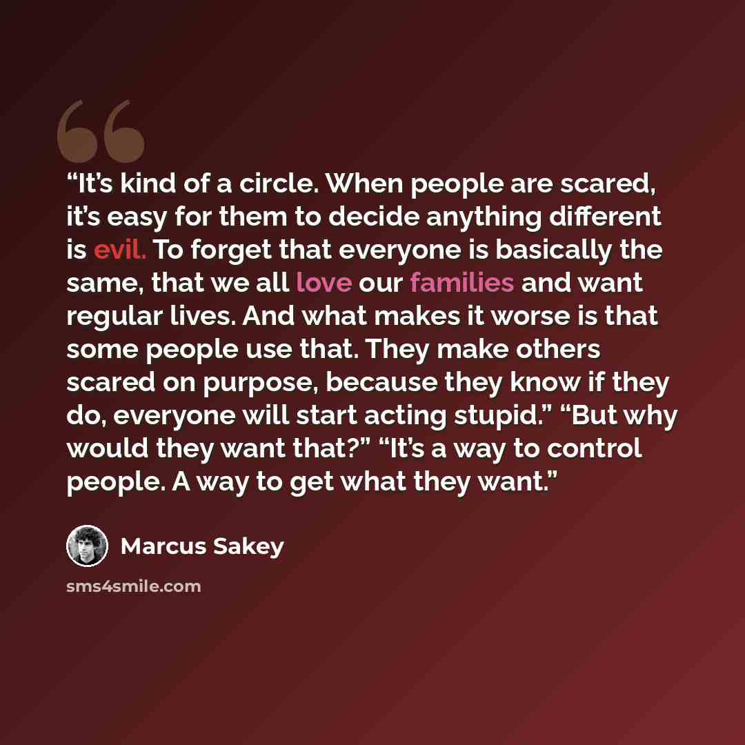 “It’s kind of a circle. When people are scared, it’s easy for them to decide anything different is evil. To forget that everyone is basically the same, that we all love our families and want regular lives. And what makes it worse is that some people use that. They make others scared on purpose…” quote by Marcus Sakey