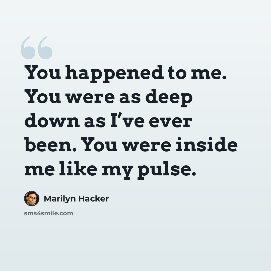 “You happened to me. You were as deep down as I’ve ever been. You were inside me like my pulse.” quote by Marilyn Hacker