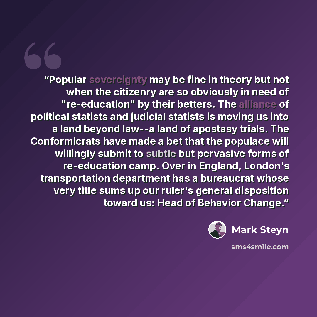 “Popular sovereignty may be fine in theory but not when the citizenry are so obviously in need of "re-education" by their betters. The alliance of political statists and judicial statists is moving us into a land beyond law--a land of apostasy trials. The Conformicrats have made a bet that the…” quote by Mark Steyn