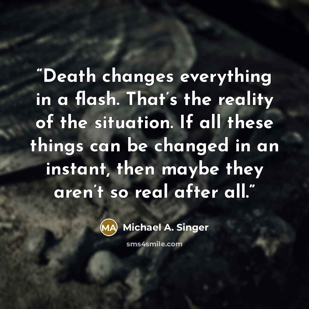 “Death changes everything in a flash. That’s the reality of the situation. If all these things can be changed in an instant, then maybe they aren’t so real after all.” quote by Michael A. Singer