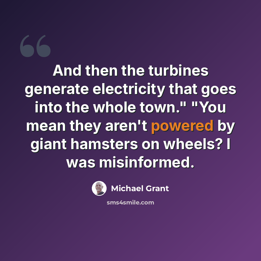 “And then the turbines generate electricity that goes into the whole town." "You mean they aren't powered by giant hamsters on wheels? I was misinformed.” quote by Michael Grant