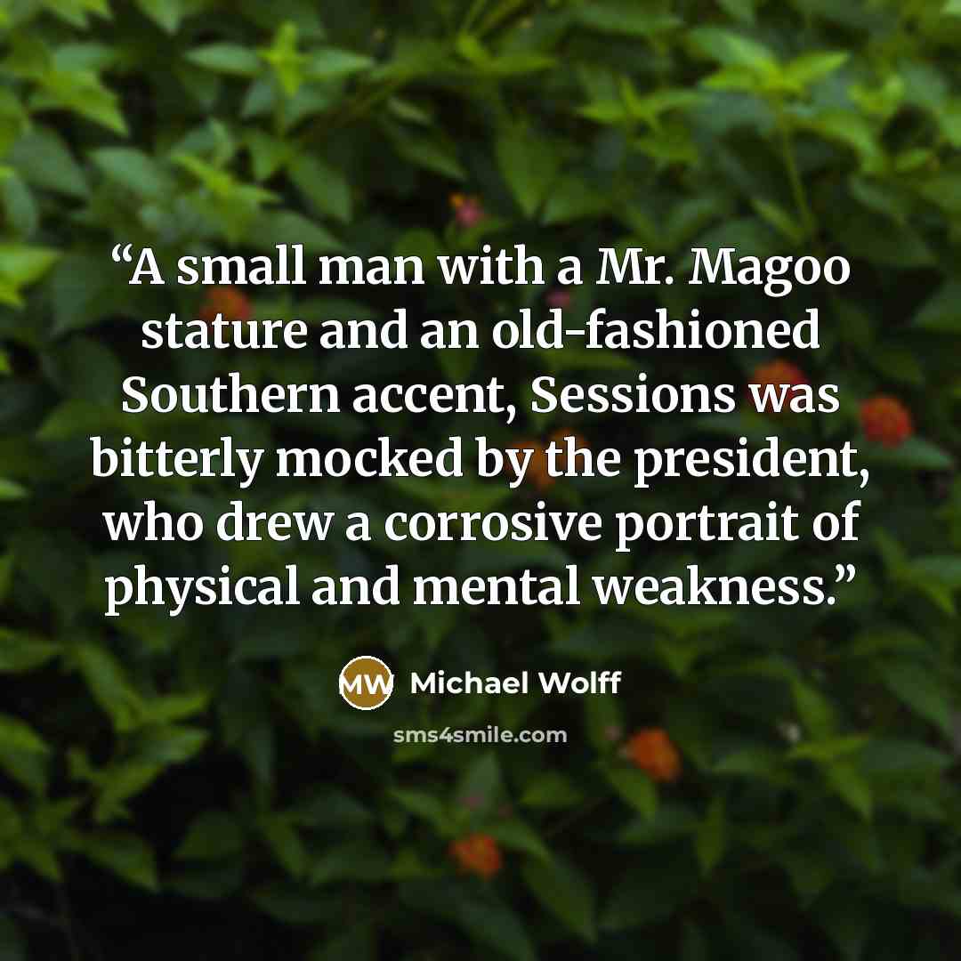 “A small man with a Mr. Magoo stature and an old-fashioned Southern accent, Sessions was bitterly mocked by the president, who drew a corrosive portrait of physical and mental weakness.” quote by Michael Wolff
