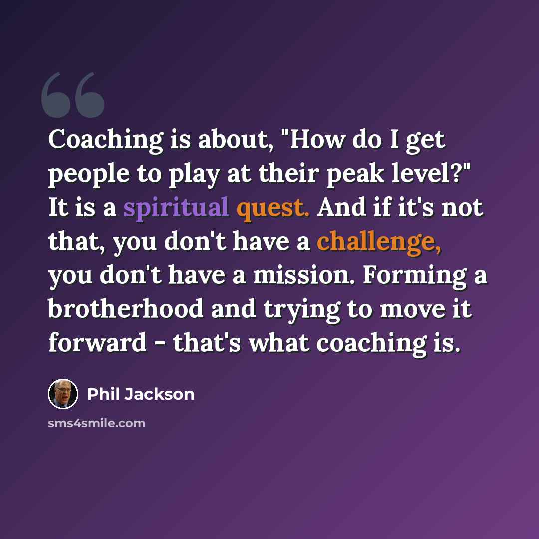 “Coaching is about, "How do I get people to play at their peak level?" It is a spiritual quest. And if it's not that, you don't have a challenge, you don't have a mission. Forming a brotherhood and trying to move it forward - that's what coaching is.” quote by Phil Jackson