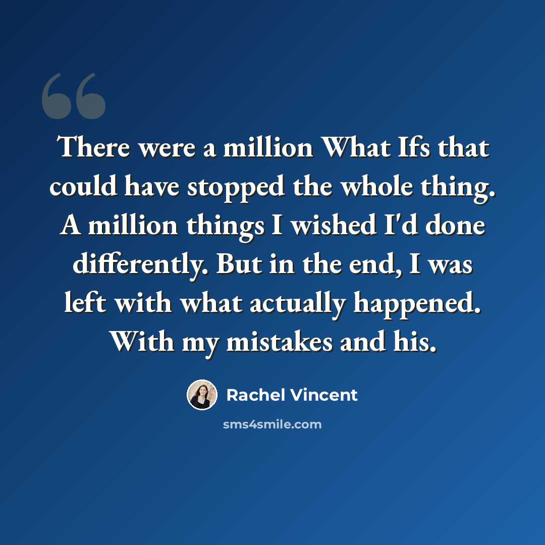 “There were a million What Ifs that could have stopped the whole thing. A million things I wished I'd done differently. But in the end, I was left with what actually happened. With my mistakes and his.” quote by Rachel Vincent