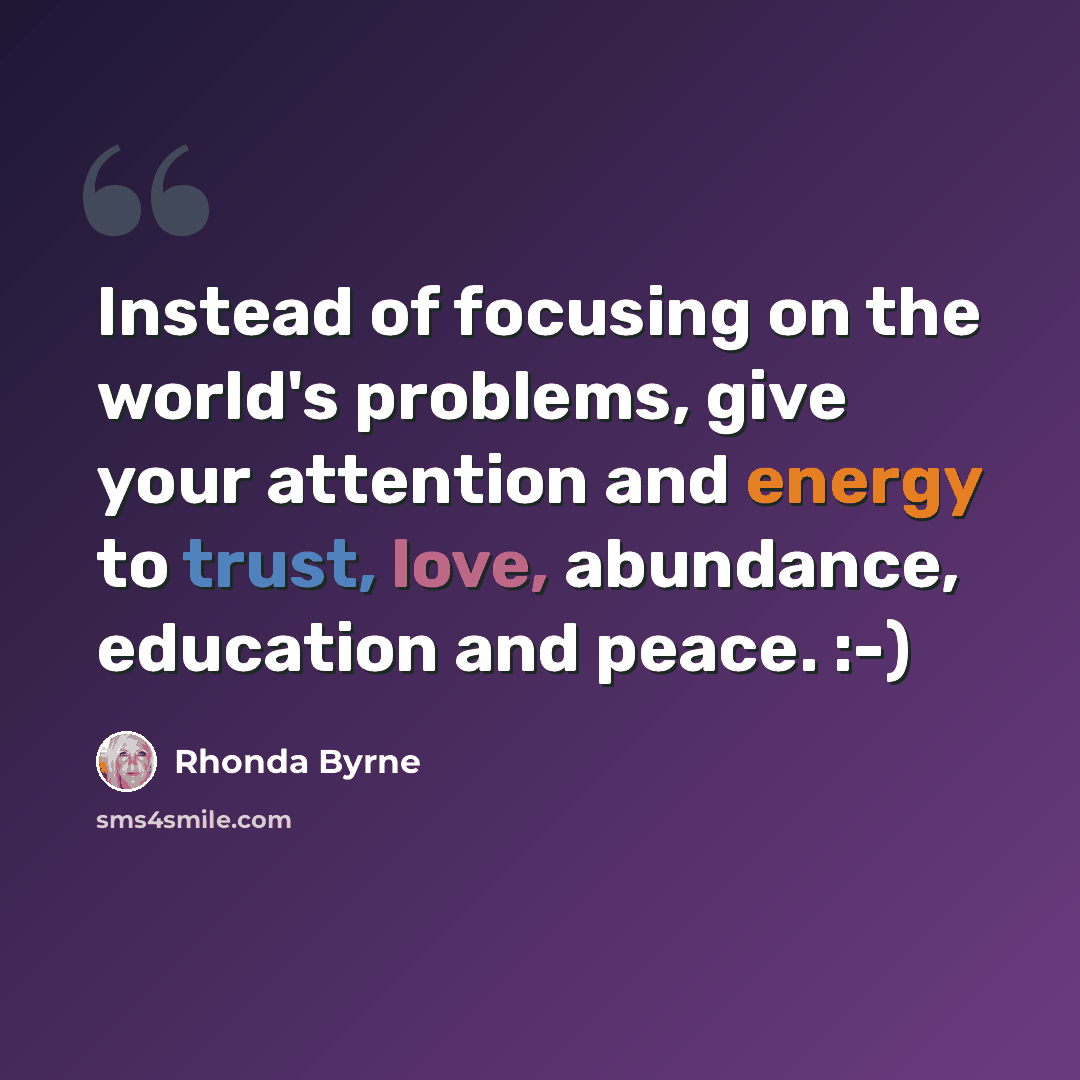 “Instead of focusing on the world's problems, give your attention and energy to trust, love, abundance, education and peace. :-)” quote by Rhonda Byrne