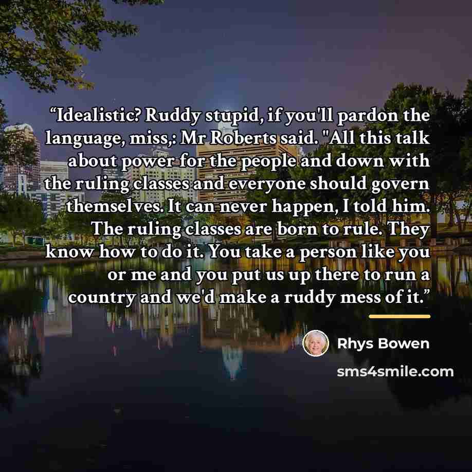 “Idealistic? Ruddy stupid, if you'll pardon the language, miss,: Mr Roberts said. "All this talk about power for the people and down with the ruling classes and everyone should govern themselves. It can never happen, I told him. The ruling classes are born to rule. They know how to do it. You take…” quote by Rhys Bowen
