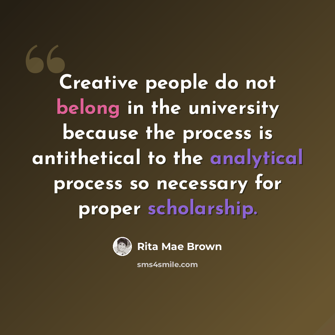 “Creative people do not belong in the university because the process is antithetical to the analytical process so necessary for proper scholarship.” quote by Rita Mae Brown