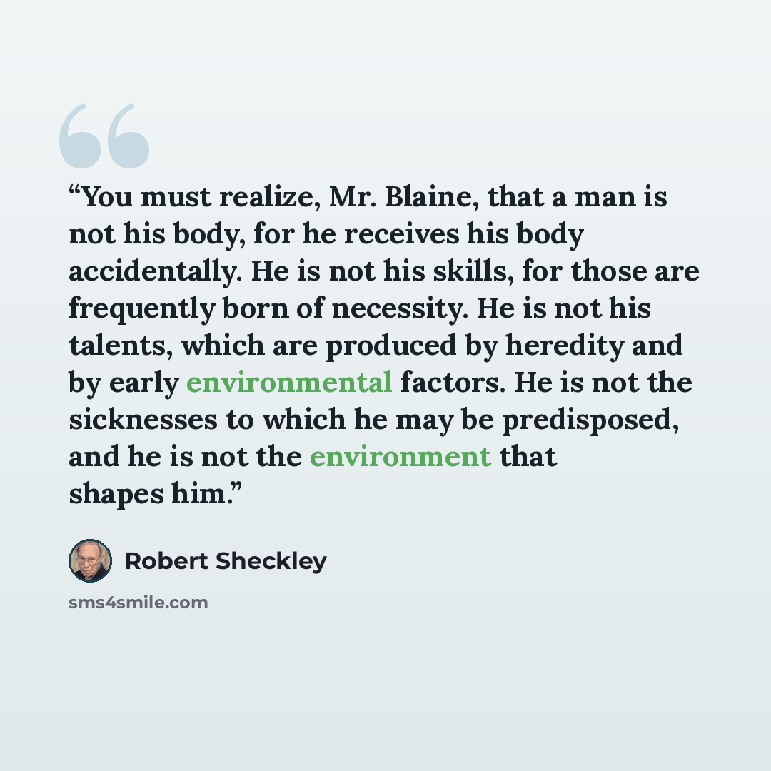 “You must realize, Mr. Blaine, that a man is not his body, for he receives his body accidentally. He is not his skills, for those are frequently born of necessity. He is not his talents, which are produced by heredity and by early environmental factors. He is not the sicknesses to which he may be…” quote by Robert Sheckley