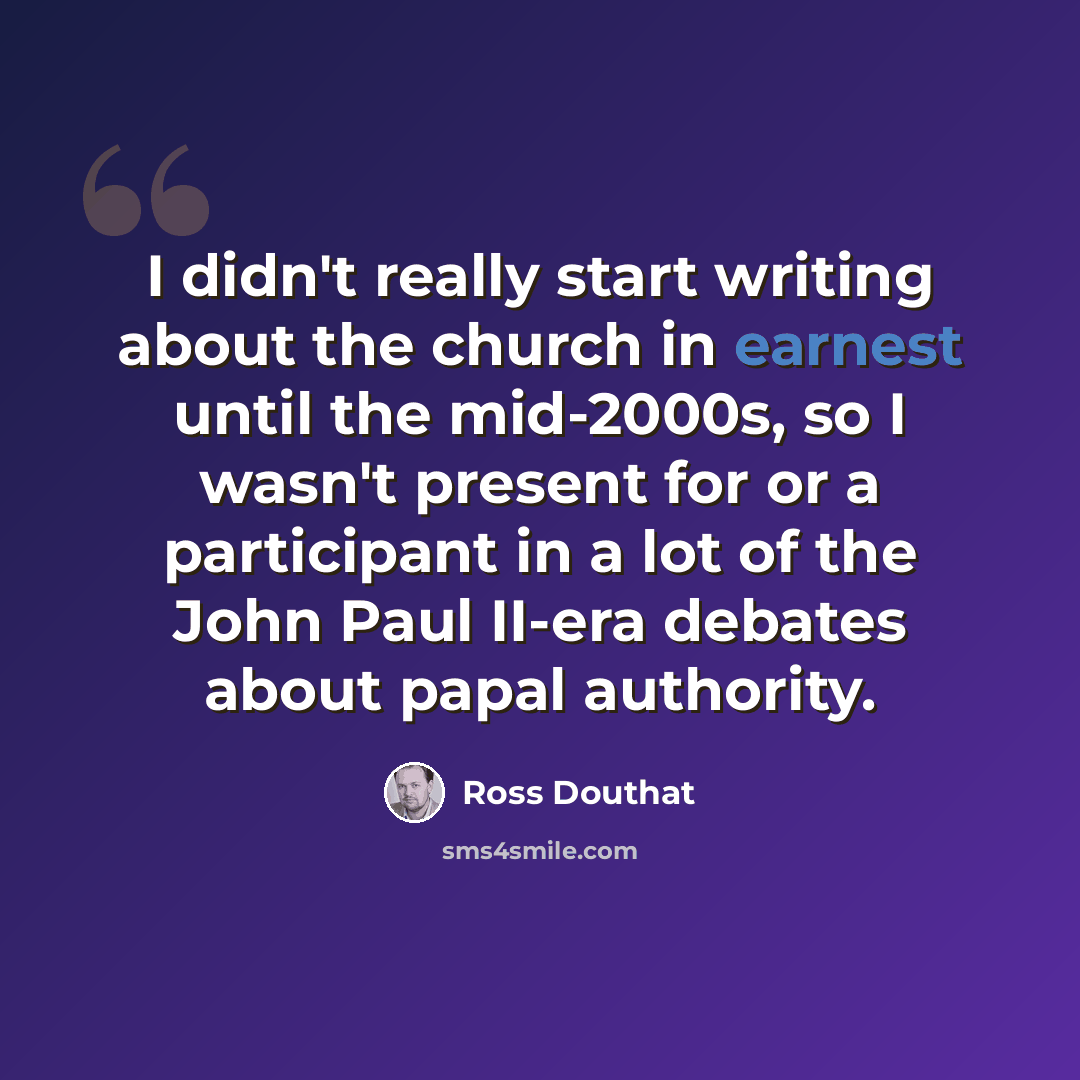 “I didn't really start writing about the church in earnest until the mid-2000s, so I wasn't present for or a participant in a lot of the John Paul II-era debates about papal authority.” quote by Ross Douthat